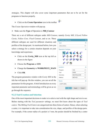 NX 12 for Engineering Design 188 Missouri University of Science and Technology
strategies. This chapter will also cover some important parameters that are to be set for the
programs to function properly.
➢ Click on the Create Operation icon in the toolbar
The Create Operation window will pop up.
➢ Make sure the Type of Operation is Mill_Contour
There are a set of different subtypes under Mill-Contour, namely Cavity Mill, Z-Level Follow
Cavity, Follow Core, Fixed Contour, and so on. These
different subtypes are used for different situations and
profiles of the design part. As mentioned before, how you
select a strategy for a certain situation depends on your
knowledge and experience.
➢ Click on the Cavity_Mill icon at the top left as
shown in the figure
➢ Choose the Program as 1234
➢ Change the Geometry to WORKPIECE_MAIN
➢ Click OK
The program parameters window with Cavity Mill in the
title bar will pop up. On this window, you can set all the
parameters for this program. A brief introduction on every
important parameter and terminology will be given as we
go through the sequence.
9.2.2 Tool Creation and Selection
One of the most important decisions to make is to select a tool with the right shape and size to use.
Before starting with the Tool parameter settings, we must first know about the types of Tool
cutters. The Milling Tool Cutters are categorized into three forms of cutters. Hence, when selecting
a cutter, it is important to take into consideration the size, shape, and profiles of the design parts.
For example, if the corner radius of a pocket is 5 mm, the pocket should be finished by a cutter
 
