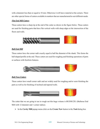 NX 12 for Engineering Design 189 Missouri University of Science and Technology
with a diameter less than or equal to 10 mm. Otherwise it will leave material at the corners. There
are other special forms of cutters available in markets that are manufactured to suit different needs.
Flat End Mill Cutters
These cutters have a sharp tip at the end of the cutter as shown in the figure below. These cutters
are used for finishing parts that have flat vertical walls with sharp edges at the intersection of the
floors and walls.
Ball End Mill
These cutters have the corner radii exactly equal to half the diameter of the shank. This forms the
ball shaped profile at the end. These cutters are used for roughing and finishing operations of parts
or surfaces with freeform features.
Bull Nose Cutters
These cutters have small corner radii and are widely used for roughing and/or semi-finishing the
parts as well as for finishing of inclined and tapered walls.
The cutter that we are going to use to rough out this huge volume is BUEM12X1 (Bullnose End
Mill with 12 diameter and 1 corner radius).
➢ In the Cavity Mill popup menu click on the Create New button in the Tool dialog box
 