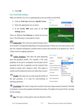 NX 12 for Engineering Design 191 Missouri University of Science and Technology
➢ Click OK
9.2.3 Tool Path Settings
Make sure that the Tool Axis is perpendicular to the top surface on the block.
➢ Click on Tool Axis and choose Specify Vector
➢ Select the appropriate axis as shown
➢ In the Cavity Mill menu click on the Path
Settings option
There are different Cut Patterns in which the tool can
move. The following is a description of each.
Follow Part: This is the most optimal strategy where
the tool path is manipulated depending on the part geometry. If there are cores and cavities in the
part, the computer intelligently considers them to remove the materials in an optimal way. This is
widely used for roughing operations.
Follow Periphery: This takes the path depending
upon the periphery profile. For example, if the outer
periphery of our part is rectangular, the tool path will be
generated such that it gradually cuts the material from
outside to inside with a Stepover value. This option is
mostly used for projections and cores rather than cavities.
Profile: This takes the cut only along the profile of
the part geometry. It is used for semi-finishing or
finishing operations.
Trochoidal: This cutter is huge and is used for removing a large amount of material. The bulk
of material is removed by gradual trochoidal movements. The depth of cut used will be very high
for this strategy.
Zig: This takes a linear path in only one direction of flow.
 