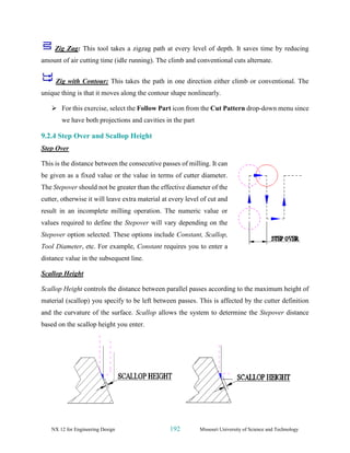 NX 12 for Engineering Design 192 Missouri University of Science and Technology
Zig Zag: This tool takes a zigzag path at every level of depth. It saves time by reducing
amount of air cutting time (idle running). The climb and conventional cuts alternate.
Zig with Contour: This takes the path in one direction either climb or conventional. The
unique thing is that it moves along the contour shape nonlinearly.
➢ For this exercise, select the Follow Part icon from the Cut Pattern drop-down menu since
we have both projections and cavities in the part
9.2.4 Step Over and Scallop Height
Step Over
This is the distance between the consecutive passes of milling. It can
be given as a fixed value or the value in terms of cutter diameter.
The Stepover should not be greater than the effective diameter of the
cutter, otherwise it will leave extra material at every level of cut and
result in an incomplete milling operation. The numeric value or
values required to define the Stepover will vary depending on the
Stepover option selected. These options include Constant, Scallop,
Tool Diameter, etc. For example, Constant requires you to enter a
distance value in the subsequent line.
Scallop Height
Scallop Height controls the distance between parallel passes according to the maximum height of
material (scallop) you specify to be left between passes. This is affected by the cutter definition
and the curvature of the surface. Scallop allows the system to determine the Stepover distance
based on the scallop height you enter.
 