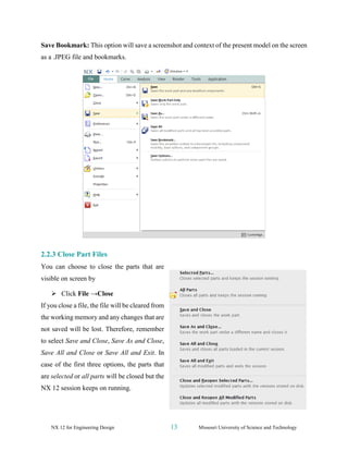 NX 12 for Engineering Design 13 Missouri University of Science and Technology
Save Bookmark: This option will save a screenshot and context of the present model on the screen
as a .JPEG file and bookmarks.
2.2.3 Close Part Files
You can choose to close the parts that are
visible on screen by
➢ Click File →Close
If you close a file, the file will be cleared from
the working memory and any changes that are
not saved will be lost. Therefore, remember
to select Save and Close, Save As and Close,
Save All and Close or Save All and Exit. In
case of the first three options, the parts that
are selected or all parts will be closed but the
NX 12 session keeps on running.
 