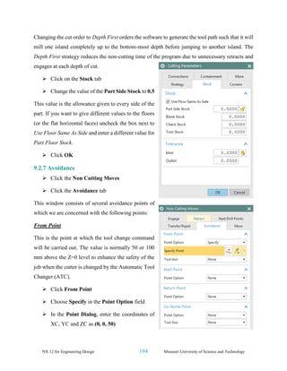 NX 12 for Engineering Design 194 Missouri University of Science and Technology
Changing the cut order to Depth First orders the software to generate the tool path such that it will
mill one island completely up to the bottom-most depth before jumping to another island. The
Depth First strategy reduces the non-cutting time of the program due to unnecessary retracts and
engages at each depth of cut.
➢ Click on the Stock tab
➢ Change the value of the Part Side Stock to 0.5
This value is the allowance given to every side of the
part. If you want to give different values to the floors
(or the flat horizontal faces) uncheck the box next to
Use Floor Same As Side and enter a different value for
Part Floor Stock.
➢ Click OK
9.2.7 Avoidance
➢ Click the Non Cutting Moves
➢ Click the Avoidance tab
This window consists of several avoidance points of
which we are concerned with the following points:
From Point
This is the point at which the tool change command
will be carried out. The value is normally 50 or 100
mm above the Z=0 level to enhance the safety of the
job when the cutter is changed by the Automatic Tool
Changer (ATC).
➢ Click From Point
➢ Choose Specify in the Point Option field
➢ In the Point Dialog, enter the coordinates of
XC, YC and ZC as (0, 0, 50)
 