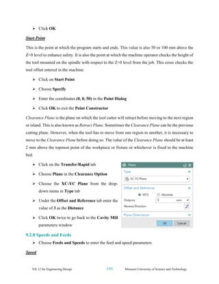 NX 12 for Engineering Design 195 Missouri University of Science and Technology
➢ Click OK
Start Point
This is the point at which the program starts and ends. This value is also 50 or 100 mm above the
Z=0 level to enhance safety. It is also the point at which the machine operator checks the height of
the tool mounted on the spindle with respect to the Z=0 level from the job. This cross checks the
tool offset entered in the machine.
➢ Click on Start Point
➢ Choose Specify
➢ Enter the coordinates (0, 0, 50) in the Point Dialog
➢ Click OK to exit the Point Constructor
Clearance Plane is the plane on which the tool cutter will retract before moving to the next region
or island. This is also known as Retract Plane. Sometimes the Clearance Plane can be the previous
cutting plane. However, when the tool has to move from one region to another, it is necessary to
move to the Clearance Plane before doing so. The value of the Clearance Plane should be at least
2 mm above the topmost point of the workpiece or fixture or whichever is fixed to the machine
bed.
➢ Click on the Transfer/Rapid tab
➢ Choose Plane in the Clearance Option
➢ Choose the XC-YC Plane from the drop-
down menu in Type tab
➢ Under the Offset and Reference tab enter the
value of 3 as the Distance
➢ Click OK twice to go back to the Cavity Mill
parameters window
9.2.8 Speeds and Feeds
➢ Choose Feeds and Speeds to enter the feed and speed parameters
Speed
 