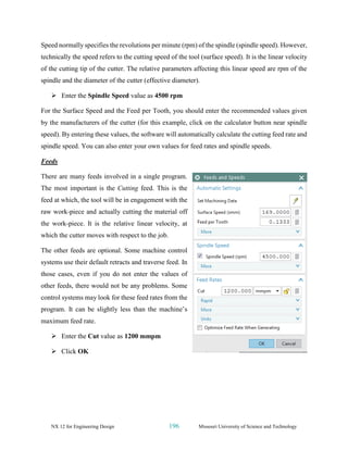 NX 12 for Engineering Design 196 Missouri University of Science and Technology
Speed normally specifies the revolutions per minute (rpm) of the spindle (spindle speed). However,
technically the speed refers to the cutting speed of the tool (surface speed). It is the linear velocity
of the cutting tip of the cutter. The relative parameters affecting this linear speed are rpm of the
spindle and the diameter of the cutter (effective diameter).
➢ Enter the Spindle Speed value as 4500 rpm
For the Surface Speed and the Feed per Tooth, you should enter the recommended values given
by the manufacturers of the cutter (for this example, click on the calculator button near spindle
speed). By entering these values, the software will automatically calculate the cutting feed rate and
spindle speed. You can also enter your own values for feed rates and spindle speeds.
Feeds
There are many feeds involved in a single program.
The most important is the Cutting feed. This is the
feed at which, the tool will be in engagement with the
raw work-piece and actually cutting the material off
the work-piece. It is the relative linear velocity, at
which the cutter moves with respect to the job.
The other feeds are optional. Some machine control
systems use their default retracts and traverse feed. In
those cases, even if you do not enter the values of
other feeds, there would not be any problems. Some
control systems may look for these feed rates from the
program. It can be slightly less than the machine’s
maximum feed rate.
➢ Enter the Cut value as 1200 mmpm
➢ Click OK
 