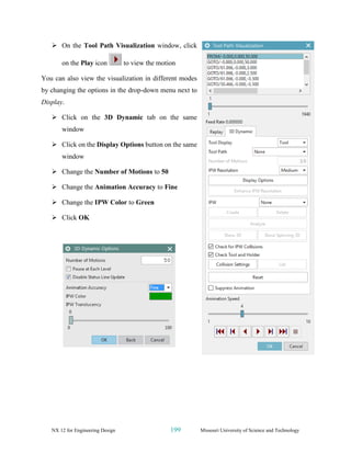 NX 12 for Engineering Design 199 Missouri University of Science and Technology
➢ On the Tool Path Visualization window, click
on the Play icon to view the motion
You can also view the visualization in different modes
by changing the options in the drop-down menu next to
Display.
➢ Click on the 3D Dynamic tab on the same
window
➢ Click on the Display Options button on the same
window
➢ Change the Number of Motions to 50
➢ Change the Animation Accuracy to Fine
➢ Change the IPW Color to Green
➢ Click OK
 