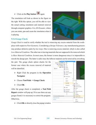 NX 12 for Engineering Design 200 Missouri University of Science and Technology
➢ Click on the Play button again
The simulation will look as shown in the figure on
the right. With this option, you will be able to view
the actual cutting simulation and material removal
through computer graphics. It is 3D Dynamic, where
you can rotate, pan and zoom the simulation when it
is playing.
9.3.4 Gouge Check
Gouge Check is used to verify whether the tool is removing any excess material from the work-
piece with respect to Part Geometry. Considering a Design Tolerance, any manufacturing process
may produce defective parts by two ways. One is removing excess material, which is also called
Less Material Condition. The other one is leaving materials that are supposed to be removed which
is More Material Condition. In most cases, the former is more dangerous since it is impossible to
rework the design part. The latter is safer since the leftover material can be removed by reworking
the part. The gouge check option checks for the
former case where the excess removal of material
will be identified.
➢ Right Click the program in the Operation
Navigator
➢ Choose Tool Path → Gouge Check
➢ Click OK
After the gouge check is completed, a Tool Path
Report window will pop up. If in case there are any
gouges found, it is necessary to correct the program.
Otherwise,
➢ Click OK or directly close the popup window
 