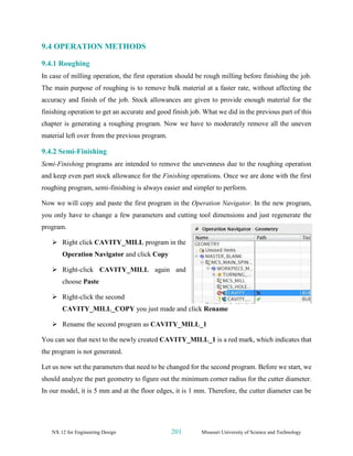 NX 12 for Engineering Design 201 Missouri University of Science and Technology
9.4 OPERATION METHODS
9.4.1 Roughing
In case of milling operation, the first operation should be rough milling before finishing the job.
The main purpose of roughing is to remove bulk material at a faster rate, without affecting the
accuracy and finish of the job. Stock allowances are given to provide enough material for the
finishing operation to get an accurate and good finish job. What we did in the previous part of this
chapter is generating a roughing program. Now we have to moderately remove all the uneven
material left over from the previous program.
9.4.2 Semi-Finishing
Semi-Finishing programs are intended to remove the unevenness due to the roughing operation
and keep even part stock allowance for the Finishing operations. Once we are done with the first
roughing program, semi-finishing is always easier and simpler to perform.
Now we will copy and paste the first program in the Operation Navigator. In the new program,
you only have to change a few parameters and cutting tool dimensions and just regenerate the
program.
➢ Right click CAVITY_MILL program in the
Operation Navigator and click Copy
➢ Right-click CAVITY_MILL again and
choose Paste
➢ Right-click the second
CAVITY_MILL_COPY you just made and click Rename
➢ Rename the second program as CAVITY_MILL_1
You can see that next to the newly created CAVITY_MILL_1 is a red mark, which indicates that
the program is not generated.
Let us now set the parameters that need to be changed for the second program. Before we start, we
should analyze the part geometry to figure out the minimum corner radius for the cutter diameter.
In our model, it is 5 mm and at the floor edges, it is 1 mm. Therefore, the cutter diameter can be
 
