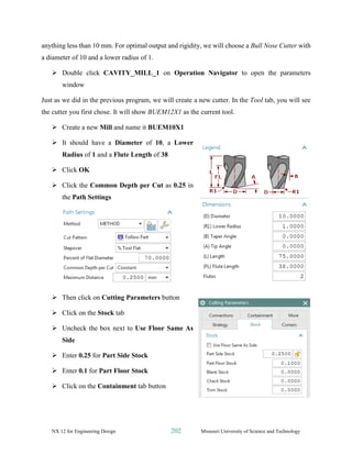 NX 12 for Engineering Design 202 Missouri University of Science and Technology
anything less than 10 mm. For optimal output and rigidity, we will choose a Bull Nose Cutter with
a diameter of 10 and a lower radius of 1.
➢ Double click CAVITY_MILL_1 on Operation Navigator to open the parameters
window
Just as we did in the previous program, we will create a new cutter. In the Tool tab, you will see
the cutter you first chose. It will show BUEM12X1 as the current tool.
➢ Create a new Mill and name it BUEM10X1
➢ It should have a Diameter of 10, a Lower
Radius of 1 and a Flute Length of 38
➢ Click OK
➢ Click the Common Depth per Cut as 0.25 in
the Path Settings
➢ Then click on Cutting Parameters button
➢ Click on the Stock tab
➢ Uncheck the box next to Use Floor Same As
Side
➢ Enter 0.25 for Part Side Stock
➢ Enter 0.1 for Part Floor Stock
➢ Click on the Containment tab button
 