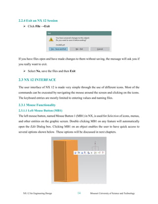 NX 12 for Engineering Design 14 Missouri University of Science and Technology
2.2.4 Exit an NX 12 Session
➢ Click File →Exit
If you have files open and have made changes to them without saving, the message will ask you if
you really want to exit.
➢ Select No, save the files and then Exit
2.3 NX 12 INTERFACE
The user interface of NX 12 is made very simple through the use of different icons. Most of the
commands can be executed by navigating the mouse around the screen and clicking on the icons.
The keyboard entries are mostly limited to entering values and naming files.
2.3.1 Mouse Functionality
2.3.1.1 Left Mouse Button (MB1)
The left mouse button, named Mouse Button 1 (MB1) in NX, is used for Selection of icons, menus,
and other entities on the graphic screen. Double clicking MB1 on any feature will automatically
open the Edit Dialog box. Clicking MB1 on an object enables the user to have quick access to
several options shown below. These options will be discussed in next chapters.
 