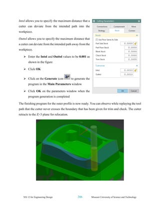 NX 12 for Engineering Design 206 Missouri University of Science and Technology
Intol allows you to specify the maximum distance that a
cutter can deviate from the intended path into the
workpiece.
Outtol allows you to specify the maximum distance that
a cutter can deviate from the intended path away from the
workpiece.
➢ Enter the Intol and Outtol values to be 0.001 as
shown in the figure
➢ Click OK
➢ Click on the Generate icon to generate the
program in the Main Parameters window
➢ Click OK on the parameters window when the
program generation is completed
The finishing program for the outer profile is now ready. You can observe while replaying the tool
path that the cutter never crosses the boundary that has been given for trim and check. The cutter
retracts to the Z=3 plane for relocation.
 