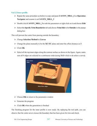 NX 12 for Engineering Design 207 Missouri University of Science and Technology
9.4.3.2 Inner profile
➢ Repeat the same procedure as before to copy and paste CAVITY_MILL_2 on Operation
Navigator and rename it as CAVITY_MILL_3
➢ Double click CAVITY_MILL_3 to edit the parameters or right click on it and choose Edit
➢ Select the Specify Trim Boundaries tab and choose Trim Side to be Outside in the popup
dialog box
This will prevent the cutter from passing outside the boundary.
➢ Change Selection Method to Curves
➢ Change the plane manually to be the XC-YC plane and enter the offset distance as 3
➢ Click OK
➢ Select all the top inner edges along the contour surface as shown in the figure. Again, make
sure all 8 edges are selected in a continuous order (using Shift+click to de-select a curve).
➢ Choose OK to return to the parameters window
➢ Generate the program
➢ Click OK when the generation is finished
The finishing program for the inner profile is now ready. By replaying the tool path, you can
observe that the cutter never crosses the boundary that has been given for trim and check.
 