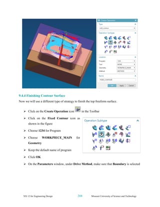 NX 12 for Engineering Design 208 Missouri University of Science and Technology
9.4.4 Finishing Contour Surface
Now we will use a different type of strategy to finish the top freeform surface.
➢ Click on the Create Operation icon in the Toolbar
➢ Click on the Fixed Contour icon as
shown in the figure
➢ Choose 1234 for Program
➢ Choose WORKPIECE_MAIN for
Geometry
➢ Keep the default name of program
➢ Click OK
➢ On the Parameters window, under Drive Method, make sure that Boundary is selected
 