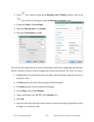NX 12 for Engineering Design 209 Missouri University of Science and Technology
➢ Click icon, which will pop up the Boundary Drive Method window, click on the
icon as shown in the figure to open the Boundary Geometry menu
➢ Change the Mode to Curves/Edges
➢ Select the Material Side to be Outside
➢ Select the Tool Position to be On
The Tool Position determines how the tool will position itself when it approaches the Boundary
Member. Boundary Members may be assigned one of three tool positions: On, Tanto, or Contact.
• In On position, the center point of the tool aligns with the boundary along the tool axis or
projection vector.
• In Tanto position, the side of the tool aligns with the boundary.
• In Contact position, the tool contacts the boundary.
➢ For the Plane, choose User-Defined
➢ Again, set the plane to be XC-YC with a Distance of 3
➢ Click OK
➢ Select the outer loop of the top contour surface as shown in the figure. Remember to select
the edges in a continuous order
 