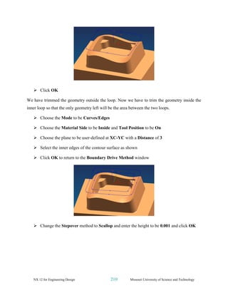 NX 12 for Engineering Design 210 Missouri University of Science and Technology
➢ Click OK
We have trimmed the geometry outside the loop. Now we have to trim the geometry inside the
inner loop so that the only geometry left will be the area between the two loops.
➢ Choose the Mode to be Curves/Edges
➢ Choose the Material Side to be Inside and Tool Position to be On
➢ Choose the plane to be user-defined at XC-YC with a Distance of 3
➢ Select the inner edges of the contour surface as shown
➢ Click OK to return to the Boundary Drive Method window
➢ Change the Stepover method to Scallop and enter the height to be 0.001 and click OK
 