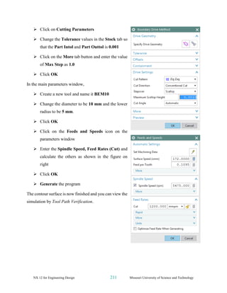 NX 12 for Engineering Design 211 Missouri University of Science and Technology
➢ Click on Cutting Parameters
➢ Change the Tolerance values in the Stock tab so
that the Part Intol and Part Outtol is 0.001
➢ Click on the More tab button and enter the value
of Max Step as 1.0
➢ Click OK
In the main parameters window,
➢ Create a new tool and name it BEM10
➢ Change the diameter to be 10 mm and the lower
radius to be 5 mm.
➢ Click OK
➢ Click on the Feeds and Speeds icon on the
parameters window
➢ Enter the Spindle Speed, Feed Rates (Cut) and
calculate the others as shown in the figure on
right
➢ Click OK
➢ Generate the program
The contour surface is now finished and you can view the
simulation by Tool Path Verification.
 