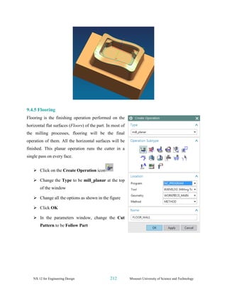 NX 12 for Engineering Design 212 Missouri University of Science and Technology
9.4.5 Flooring
Flooring is the finishing operation performed on the
horizontal flat surfaces (Floors) of the part. In most of
the milling processes, flooring will be the final
operation of them. All the horizontal surfaces will be
finished. This planar operation runs the cutter in a
single pass on every face.
➢ Click on the Create Operation icon
➢ Change the Type to be mill_planar at the top
of the window
➢ Change all the options as shown in the figure
➢ Click OK
➢ In the parameters window, change the Cut
Pattern to be Follow Part
 