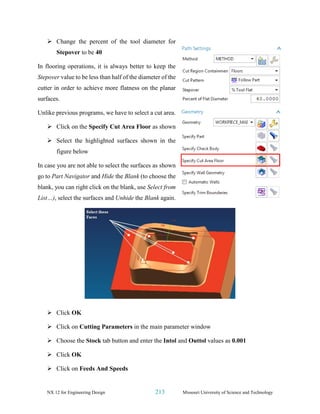 NX 12 for Engineering Design 213 Missouri University of Science and Technology
➢ Change the percent of the tool diameter for
Stepover to be 40
In flooring operations, it is always better to keep the
Stepover value to be less than half of the diameter of the
cutter in order to achieve more flatness on the planar
surfaces.
Unlike previous programs, we have to select a cut area.
➢ Click on the Specify Cut Area Floor as shown
➢ Select the highlighted surfaces shown in the
figure below
In case you are not able to select the surfaces as shown
go to Part Navigator and Hide the Blank (to choose the
blank, you can right click on the blank, use Select from
List…), select the surfaces and Unhide the Blank again.
➢ Click OK
➢ Click on Cutting Parameters in the main parameter window
➢ Choose the Stock tab button and enter the Intol and Outtol values as 0.001
➢ Click OK
➢ Click on Feeds And Speeds
 