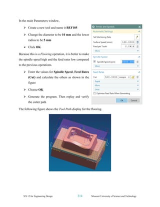 NX 12 for Engineering Design 214 Missouri University of Science and Technology
In the main Parameters window,
➢ Create a new tool and name it BEF105
➢ Change the diameter to be 10 mm and the lower
radius to be 5 mm
➢ Click OK
Because this is a Flooring operation, it is better to make
the spindle speed high and the feed rates low compared
to the previous operations.
➢ Enter the values for Spindle Speed, Feed Rates
(Cut) and calculate the others as shown in the
figure
➢ Choose OK
➢ Generate the program. Then replay and verify
the cutter path
The following figure shows the Tool Path display for the flooring.
 