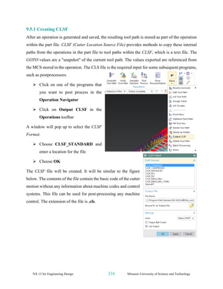 NX 12 for Engineering Design 216 Missouri University of Science and Technology
9.5.1 Creating CLSF
After an operation is generated and saved, the resulting tool path is stored as part of the operation
within the part file. CLSF (Cutter Location Source File) provides methods to copy these internal
paths from the operations in the part file to tool paths within the CLSF, which is a text file. The
GOTO values are a "snapshot" of the current tool path. The values exported are referenced from
the MCS stored in the operation. The CLS file is the required input for some subsequent programs,
such as postprocessors.
➢ Click on one of the programs that
you want to post process in the
Operation Navigator
➢ Click on Output CLSF in the
Operations toolbar
A window will pop up to select the CLSF
Format.
➢ Choose CLSF_STANDARD and
enter a location for the file
➢ Choose OK
The CLSF file will be created. It will be similar to the figure
below. The contents of the file contain the basic code of the cutter
motion without any information about machine codes and control
systems. This file can be used for post-processing any machine
control. The extension of the file is .cls.
 