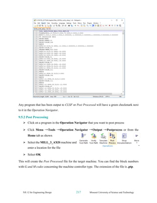 NX 12 for Engineering Design 217 Missouri University of Science and Technology
Any program that has been output to CLSF or Post Processed will have a green checkmark next
to it in the Operation Navigator.
9.5.2 Post Processing
➢ Click on a program in the Operation Navigator that you want to post process
➢ Click Menu →Tools →Operation Navigator →Output →Postprocess or from the
Home tab as shown
➢ Select the MILL_3_AXIS machine and
enter a location for the file
➢ Select OK
This will create the Post Processed file for the target machine. You can find the block numbers
with G and M codes concerning the machine controller type. The extension of the file is .ptp.
 