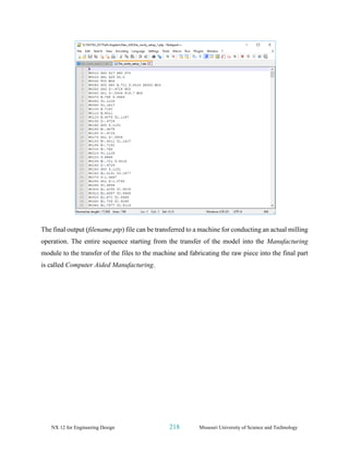 NX 12 for Engineering Design 218 Missouri University of Science and Technology
The final output (filename.ptp) file can be transferred to a machine for conducting an actual milling
operation. The entire sequence starting from the transfer of the model into the Manufacturing
module to the transfer of the files to the machine and fabricating the raw piece into the final part
is called Computer Aided Manufacturing.
 