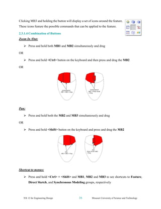 NX 12 for Engineering Design 16 Missouri University of Science and Technology
Clicking MB3 and holding the button will display a set of icons around the feature.
These icons feature the possible commands that can be applied to the feature.
2.3.1.4 Combination of Buttons
Zoom In /Out:
➢ Press and hold both MB1 and MB2 simultaneously and drag
OR
➢ Press and hold <Ctrl> button on the keyboard and then press and drag the MB2
OR
Pan:
➢ Press and hold both the MB2 and MB3 simultaneously and drag
OR
➢ Press and hold <Shift> button on the keyboard and press and drag the MB2
Shortcut to menus:
➢ Press and hold <Ctrl> + <Shift> and MB1, MB2 and MB3 to see shortcuts to Feature,
Direct Sketch, and Synchronous Modeling groups, respectively
 