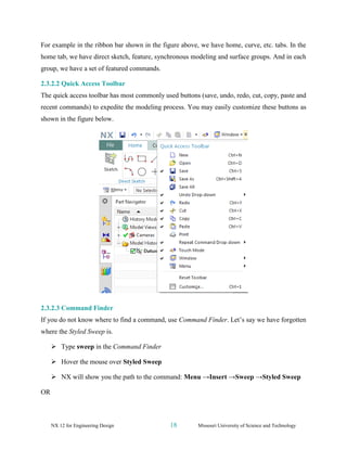 NX 12 for Engineering Design 18 Missouri University of Science and Technology
For example in the ribbon bar shown in the figure above, we have home, curve, etc. tabs. In the
home tab, we have direct sketch, feature, synchronous modeling and surface groups. And in each
group, we have a set of featured commands.
2.3.2.2 Quick Access Toolbar
The quick access toolbar has most commonly used buttons (save, undo, redo, cut, copy, paste and
recent commands) to expedite the modeling process. You may easily customize these buttons as
shown in the figure below.
2.3.2.3 Command Finder
If you do not know where to find a command, use Command Finder. Let’s say we have forgotten
where the Styled Sweep is.
➢ Type sweep in the Command Finder
➢ Hover the mouse over Styled Sweep
➢ NX will show you the path to the command: Menu →Insert →Sweep →Styled Sweep
OR
 