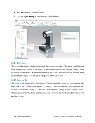 NX 12 for Engineering Design 19 Missouri University of Science and Technology
➢ Type sweep in the Command Finder
➢ Click on Styled Sweep in the Command Finder window
2.3.2.4 Top-border
The most important button in the top-border is the menu button. Most of the features and functions
of the software are available in the menu. The Selection Bar displays the selection options. These
options include the Filters, Components/Assembly, and Snap Points for selecting features. Most
common buttons in the View tab are also displayed in the Top-border.
2.3.2.5 Resource Bar
The Resource Bar features icons for a number of pages in one place using very little user interface
space. NX 12 places all navigator windows (Assembly, Constraint and Part) in the Resource Bar,
as well as the Reuse Library, HD3D Tools, Web Browser, History Palette, Process Studio,
Manufacturing Wizards, Roles and System Scenes. Two of the most important widows are
explained below.
 