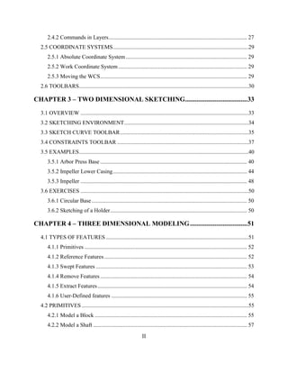 II
2.4.2 Commands in Layers.................................................................................................. 27
2.5 COORDINATE SYSTEMS................................................................................................29
2.5.1 Absolute Coordinate System...................................................................................... 29
2.5.2 Work Coordinate System ........................................................................................... 29
2.5.3 Moving the WCS........................................................................................................ 29
2.6 TOOLBARS........................................................................................................................30
CHAPTER 3 – TWO DIMENSIONAL SKETCHING......................................33
3.1 OVERVIEW .......................................................................................................................33
3.2 SKETCHING ENVIRONMENT........................................................................................34
3.3 SKETCH CURVE TOOLBAR...........................................................................................35
3.4 CONSTRAINTS TOOLBAR .............................................................................................37
3.5 EXAMPLES........................................................................................................................40
3.5.1 Arbor Press Base ........................................................................................................ 40
3.5.2 Impeller Lower Casing............................................................................................... 44
3.5.3 Impeller ...................................................................................................................... 48
3.6 EXERCISES .......................................................................................................................50
3.6.1 Circular Base.............................................................................................................. 50
3.6.2 Sketching of a Holder................................................................................................. 50
CHAPTER 4 – THREE DIMENSIONAL MODELING...................................51
4.1 TYPES OF FEATURES .....................................................................................................51
4.1.1 Primitives ................................................................................................................... 52
4.1.2 Reference Features ..................................................................................................... 52
4.1.3 Swept Features ........................................................................................................... 53
4.1.4 Remove Features........................................................................................................ 54
4.1.5 Extract Features.......................................................................................................... 54
4.1.6 User-Defined features ................................................................................................ 55
4.2 PRIMITIVES ......................................................................................................................55
4.2.1 Model a Block ............................................................................................................ 55
4.2.2 Model a Shaft ............................................................................................................. 57
 