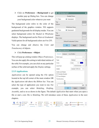 NX 12 for Engineering Design 25 Missouri University of Science and Technology
➢ Click on Preferences →Background to get
another pop up Dialog box. You can change
your background color whatever you want
The background color refers to the color of the
background of the graphics window. NX supports
graduated backgrounds for all display modes. You can
select background colors for Shaded or Wireframe
displays. The background can be Plain or Graduated.
Valid options for all background colors are 0 to 255.
You can change and observe the Color and
Translucency of objects.
➢ Click Preferences →Object
This will pop up a dialog window Object Preferences.
You can also apply this setting to individual entities of
the solid. For example, you can click on any particular
surface of the solid and apply the Display settings.
2.3.5 Applications
Applications can be opened using the File option
located at the top left corner of the main window OR
the Applications tab above the Ribbon bar. You can
select the type of application you want to run. For
example, you can select Modeling, Drafting,
Assembly, and so on as shown in the figure. The default Application that starts when you open a
file or start a new file is Modeling. We will introduce some of these Application in the next
chapters.
 