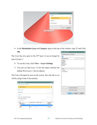 NX 12 for Engineering Design 28 Missouri University of Science and Technology
➢ In the Destination Layer or Category space at the top of the window, type 25 and Click
OK
The Cone has now gone to the 25th
layer. It can no longer be
seen in Layer 1.
➢ To see the Cone, click View →Layer Settings
➢ You can see that Layer 25 has the object whereas the
default Work Layer 1 has no objects.
The Cone will again be seen on the screen. Save the file as we
will be using it later in the tutorial.
 