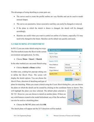 NX 12 for Engineering Design 34 Missouri University of Science and Technology
The advantages of using sketching to create parts are:
• The curves used to create the profile outline are very flexible and can be used to model
unusual shapes.
• The curves are parametric, hence associative and they can easily be changed or removed.
• If the plane in which the sketch is drawn is changed, the sketch will be changed
accordingly.
• Sketches are useful when you want to control an outline of a feature, especially if it may
need to be changed in the future. Sketches can be edited very quickly and easily.
3.2 SKETCHING ENVIRONMENT
In NX 12 you can create sketch using two ways.
The first method creates the Sketch in the current
environment and application. For this,
➢ Choose Menu →Insert →Sketch
In the other method you can create Sketch using
➢ Choose Sketch in Home toolbar
In either case, a dialog box pop-ups asking you
to define the Sketch Plane. The screen will
display the sketch options. You can choose the
Sketch Plane, direction of sketching and type of
plane for sketching. When you create a sketch using the Create Sketch dialog box, you can choose
the plane on which the sketch can be created by clicking on the coordinate frame as shown. This
will highlight the plane you have selected. The default plane selected is
XC-YC. However, you can choose to sketch on another plane. If there are
any solid features created in the model beforehand, any of the flat surfaces
can also be used as a sketching plane.
➢ Choose the XC-YC plane and click OK
The sketch plane will appear and the X-Y directions will be marked.
 