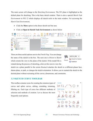 NX 12 for Engineering Design 35 Missouri University of Science and Technology
The main screen will change to the Sketching Environment. The XY plane is highlighted as the
default plane for sketching. This is the basic sketch window. There is also a special Sketch Task
Environment in NX 12 which displays all sketch tools in the main window. For accessing the
Sketch Task Environment,
➢ Click the More option in the direct sketch tool bar area
➢ Click on Open in Sketch Task Environment as shown below
There are three useful options next to the Finish Flag. You can change
the name of the sketch in the box. The next one is Orient to Sketch
which orients the view to the plane of the sketch. If the model file is
rotated during the process of sketching, click on this icon to view the
sketch on a plane parallel to the screen Reattach attaches the sketch to a different planar face,
datum plane, or path, or changes the sketch orientation. It allows you to reattach the sketch to the
desired plane without recreating all the curves, dimensions, and constraints.
3.3 SKETCH CURVE TOOLBAR
This toolbar contains icons for creating the common types of
curves and spline curves, editing, extending, trimming,
filleting etc. Each type of curve has different methods of
selection and methods of creation. Let us discuss the most
frequently used options.
 