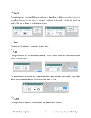 NX 12 for Engineering Design 36 Missouri University of Science and Technology
Profile
This option creates both straight lines as well as arcs depending on the icon you select in the pop-
up toolbar. You can pick the points by using the coordinate system or by entering the length and
angle of the line as shown in the following figures.
Line
This option will selectively create only straight lines.
Arc
This option creates arcs by either of two methods. The first option creates arc with three sequential
points as shown below.
The second option creates the arc with a center point, radius and sweep angle or by center point
with a start point and end point. The illustration is shown below.
Circle
Creating a circle is similar to creating an arc, except that circle is closed.
 