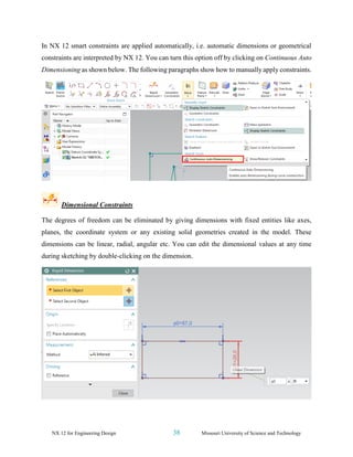 NX 12 for Engineering Design 38 Missouri University of Science and Technology
In NX 12 smart constraints are applied automatically, i.e. automatic dimensions or geometrical
constraints are interpreted by NX 12. You can turn this option off by clicking on Continuous Auto
Dimensioning as shown below. The following paragraphs show how to manually apply constraints.
Dimensional Constraints
The degrees of freedom can be eliminated by giving dimensions with fixed entities like axes,
planes, the coordinate system or any existing solid geometries created in the model. These
dimensions can be linear, radial, angular etc. You can edit the dimensional values at any time
during sketching by double-clicking on the dimension.
 