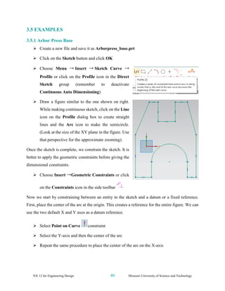 NX 12 for Engineering Design 40 Missouri University of Science and Technology
3.5 EXAMPLES
3.5.1 Arbor Press Base
➢ Create a new file and save it as Arborpress_base.prt
➢ Click on the Sketch button and click OK
➢ Choose Menu → Insert → Sketch Curve →
Profile or click on the Profile icon in the Direct
Sketch group (remember to deactivate
Continuous Auto Dimensioning)
➢ Draw a figure similar to the one shown on right.
While making continuous sketch, click on the Line
icon on the Profile dialog box to create straight
lines and the Arc icon to make the semicircle.
(Look at the size of the XY plane in the figure. Use
that perspective for the approximate zooming).
Once the sketch is complete, we constrain the sketch. It is
better to apply the geometric constraints before giving the
dimensional constraints.
➢ Choose Insert →Geometric Constraints or click
on the Constraints icon in the side toolbar
Now we start by constraining between an entity in the sketch and a datum or a fixed reference.
First, place the center of the arc at the origin. This creates a reference for the entire figure. We can
use the two default X and Y axes as a datum reference.
➢ Select Point on Curve constraint
➢ Select the Y-axis and then the center of the arc
➢ Repeat the same procedure to place the center of the arc on the X-axis
 