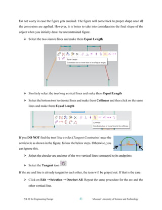 NX 12 for Engineering Design 41 Missouri University of Science and Technology
Do not worry in case the figure gets crooked. The figure will come back to proper shape once all
the constraints are applied. However, it is better to take into consideration the final shape of the
object when you initially draw the unconstrained figure.
➢ Select the two slanted lines and make them Equal Length
➢ Similarly select the two long vertical lines and make them Equal Length
➢ Select the bottom two horizontal lines and make them Collinear and then click on the same
lines and make them Equal Length
If you DO NOT find the two Blue circles (Tangent Constraints) near the
semicircle as shown in the figure, follow the below steps. Otherwise, you
can ignore this.
➢ Select the circular arc and one of the two vertical lines connected to its endpoints
➢ Select the Tangent icon
If the arc and line is already tangent to each other, the icon will be grayed out. If that is the case
➢ Click on Edit →Selection →Deselect All. Repeat the same procedure for the arc and the
other vertical line.
 
