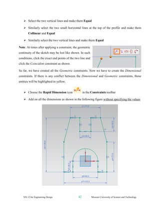NX 12 for Engineering Design 42 Missouri University of Science and Technology
➢ Select the two vertical lines and make them Equal
➢ Similarly select the two small horizontal lines at the top of the profile and make them
Collinear and Equal
➢ Similarly select the two vertical lines and make them Equal
Note: At times after applying a constraint, the geometric
continuity of the sketch may be lost like shown. In such
conditions, click the exact end points of the two line and
click the Coincident constraint as shown.
So far, we have created all the Geometric constraints. Now we have to create the Dimensional
constraints. If there is any conflict between the Dimensional and Geometric constraints, those
entities will be highlighted in yellow.
➢ Choose the Rapid Dimension icon in the Constraints toolbar
➢ Add on all the dimensions as shown in the following figure without specifying the values
 