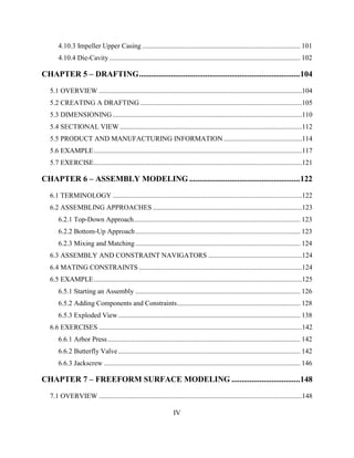 IV
4.10.3 Impeller Upper Casing ........................................................................................... 101
4.10.4 Die-Cavity .............................................................................................................. 102
CHAPTER 5 – DRAFTING................................................................................104
5.1 OVERVIEW .....................................................................................................................104
5.2 CREATING A DRAFTING .............................................................................................105
5.3 DIMENSIONING .............................................................................................................110
5.4 SECTIONAL VIEW .........................................................................................................112
5.5 PRODUCT AND MANUFACTURING INFORMATION .............................................114
5.6 EXAMPLE........................................................................................................................117
5.7 EXERCISE........................................................................................................................121
CHAPTER 6 – ASSEMBLY MODELING .......................................................122
6.1 TERMINOLOGY .............................................................................................................122
6.2 ASSEMBLING APPROACHES ......................................................................................123
6.2.1 Top-Down Approach................................................................................................ 123
6.2.2 Bottom-Up Approach............................................................................................... 123
6.2.3 Mixing and Matching............................................................................................... 124
6.3 ASSEMBLY AND CONSTRAINT NAVIGATORS ......................................................124
6.4 MATING CONSTRAINTS ..............................................................................................124
6.5 EXAMPLE........................................................................................................................125
6.5.1 Starting an Assembly ............................................................................................... 126
6.5.2 Adding Components and Constraints....................................................................... 128
6.5.3 Exploded View......................................................................................................... 138
6.6 EXERCISES .....................................................................................................................142
6.6.1 Arbor Press............................................................................................................... 142
6.6.2 Butterfly Valve......................................................................................................... 142
6.6.3 Jackscrew ................................................................................................................. 146
CHAPTER 7 – FREEFORM SURFACE MODELING ..................................148
7.1 OVERVIEW .....................................................................................................................148
 