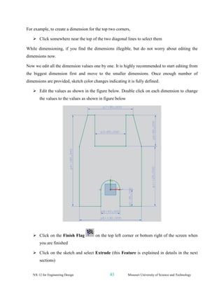 NX 12 for Engineering Design 43 Missouri University of Science and Technology
For example, to create a dimension for the top two corners,
➢ Click somewhere near the top of the two diagonal lines to select them
While dimensioning, if you find the dimensions illegible, but do not worry about editing the
dimensions now.
Now we edit all the dimension values one by one. It is highly recommended to start editing from
the biggest dimension first and move to the smaller dimensions. Once enough number of
dimensions are provided, sketch color changes indicating it is fully defined.
➢ Edit the values as shown in the figure below. Double click on each dimension to change
the values to the values as shown in figure below
➢ Click on the Finish Flag on the top left corner or bottom right of the screen when
you are finished
➢ Click on the sketch and select Extrude (this Feature is explained in details in the next
sections)
 