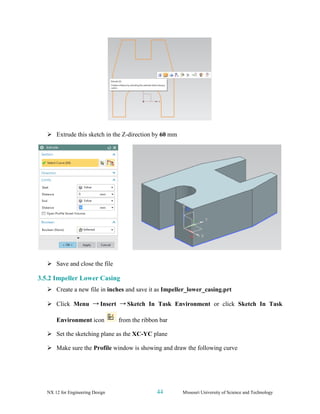 NX 12 for Engineering Design 44 Missouri University of Science and Technology
➢ Extrude this sketch in the Z-direction by 60 mm
➢ Save and close the file
3.5.2 Impeller Lower Casing
➢ Create a new file in inches and save it as Impeller_lower_casing.prt
➢ Click Menu → Insert → Sketch In Task Environment or click Sketch In Task
Environment icon from the ribbon bar
➢ Set the sketching plane as the XC-YC plane
➢ Make sure the Profile window is showing and draw the following curve
 