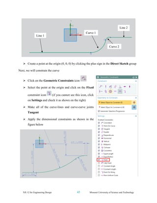 NX 12 for Engineering Design 45 Missouri University of Science and Technology
➢ Create a point at the origin (0, 0, 0) by clicking the plus sign in the Direct Sketch group
Next, we will constrain the curve
➢ Click on the Geometric Constraints icon
➢ Select the point at the origin and click on the Fixed
constraint icon (if you cannot see this icon, click
on Settings and check it as shown on the right)
➢ Make all of the curve-lines and curve-curve joints
Tangent
➢ Apply the dimensional constraints as shown in the
figure below
Line 1
Curve 2
Curve 1
Line 2
 