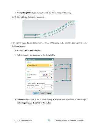 NX 12 for Engineering Design 47 Missouri University of Science and Technology
➢ Using straight lines join this curve with the inside curve of the casing
It will form a closed chain curve as shown.
Now we will create the curve required for outside of the casing on the smaller side which will form
the flange portion.
➢ Choose Edit → Move Object
➢ Select the outer line as shown in the figure below
➢ Move the lower curve in the XC-direction by -0.5 inches. This is the same as translating it
in the negative XC-direction by 0.5 inches
 