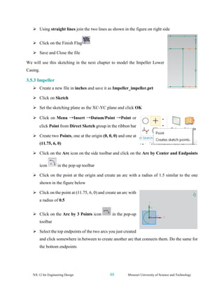 NX 12 for Engineering Design 48 Missouri University of Science and Technology
➢ Using straight lines join the two lines as shown in the figure on right side
➢ Click on the Finish Flag
➢ Save and Close the file
We will use this sketching in the next chapter to model the Impeller Lower
Casing.
3.5.3 Impeller
➢ Create a new file in inches and save it as Impeller_impeller.prt
➢ Click on Sketch
➢ Set the sketching plane as the XC-YC plane and click OK
➢ Click on Menu →Insert →Datum/Point →Point or
click Point from Direct Sketch group in the ribbon bar
➢ Create two Points, one at the origin (0, 0, 0) and one at
(11.75, 6, 0)
➢ Click on the Arc icon on the side toolbar and click on the Arc by Center and Endpoints
icon in the pop-up toolbar
➢ Click on the point at the origin and create an arc with a radius of 1.5 similar to the one
shown in the figure below
➢ Click on the point at (11.75, 6, 0) and create an arc with
a radius of 0.5
➢ Click on the Arc by 3 Points icon in the pop-up
toolbar
➢ Select the top endpoints of the two arcs you just created
and click somewhere in between to create another arc that connects them. Do the same for
the bottom endpoints
 