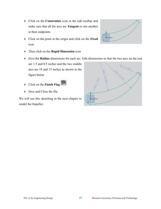NX 12 for Engineering Design 49 Missouri University of Science and Technology
➢ Click on the Constraints icon in the side toolbar and
make sure that all the arcs are Tangent to one another
at their endpoints
➢ Click on the point at the origin and click on the Fixed
icon
➢ Then click on the Rapid Dimension icon
➢ Give the Radius dimensions for each arc. Edit dimensions so that the two arcs on the end
are 1.5 and 0.5 inches and the two middle
arcs are 18 and 15 inches as shown in the
figure below
➢ Click on the Finish Flag
➢ Save and Close the file.
We will use this sketching in the next chapter to
model the Impeller.
 