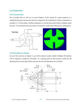 NX 12 for Engineering Design 50 Missouri University of Science and Technology
3.6 EXERCISES
3.6.1 Circular Base
One of models that we will use in several chapters of this manual for various purposes is a
simplified arbor press having more than ten components. We modeled one of these components in
example 3.5.1 of this chapter. Another component is a circular base used to hold a workpiece under
the press. Use the dimensions given below to model the circular base (dimension in millimeters).
3.6.2 Sketching of a Holder
In one of the exercises in chapter 4, you will be asked to model a holder. Multiple 2D sketches
will be required to model the 3D holder. As a starting point for that exercise, model the 2D
sketching shown in the figure below and save the file (all dimensions are in inches).
 