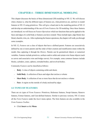 NX 12 for Engineering Design 51 Missouri University of Science and Technology
CHAPTER 4 – THREE DIMENSIONAL MODELING
This chapter discusses the basics of three dimensional (3D) modeling in NX 12. We will discuss
what a feature is, what the different types of features are, what primitives are, and how to model
features in NX 12 using primitives. This will give a head start to the modeling portion of NX 12
and develop an understanding of the use of Form Features for 3D modeling. Once these features
are introduced, we will focus on Feature Operations which are functions that can be applied to the
faces and edges of a solid body or features you have created. These include taper, edge blend, face
blend, chamfer, trim, etc. After explaining the feature operations, the chapter will walk you through
some examples.
In NX 12, Features are a class of objects that have a defined parent. Features are associatively
defined by one or more parents and the order of their creation and modification retain within the
model, thus capturing it through the History. Parents can be geometrical objects or numerical
variables. Features include primitives, surfaces and/or solids and certain wire frame objects (such
as curves and associative trim and bridge curves). For example, some common features include
blocks, cylinders, cones, spheres, extruded bodies, and revolved bodies.
Commonly Features can be classified as follows:
- Body: A class of objects containing solids and sheets
- Solid Body: A collection of faces and edges that enclose a volume
- Sheet Body: A collection of one or more faces that do not enclose a volume
- Face: A region on the outside of a body enclosed by edges
4.1 TYPES OF FEATURES
There are six types of Form Features: Primitives, Reference features, Swept features, Remove
features, Extract features, and User-defined features. Similar to previous versions, NX 12 stores
all the Form Features under the Insert menu option. The form features are also available in the
Form Features Toolbar.
➢ Click Insert on the Menu
 