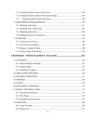 V
7.1.1 Creating Freeform Features from Points.................................................................. 148
7.1.2 Creating Freeform Features from Section Strings.................................................... 149
7.1.3 Creating Freeform Features from Faces ............................................................... 150
7.2 FREEFORM FEATURE MODELING ............................................................................150
7.2.1 Modeling with Points ............................................................................................... 151
7.2.2 Modeling with a Point Cloud ................................................................................... 152
7.2.3 Modeling with Curves.............................................................................................. 154
7.2.4 Modeling with Curves and Faces............................................................................. 156
7.3 EXERCISES .....................................................................................................................158
7.3.1 An Exercise on Curves............................................................................................. 158
7.3.2 An Exercise on Surfaces........................................................................................... 159
7.3.3 Design a Computer Mouse....................................................................................... 160
7.3.4 Design a Sport Water Bottle..................................................................................... 160
CHAPTER 8 – FINITE ELEMENT ANALYSIS.............................................161
8.1 OVERVIEW .....................................................................................................................161
8.1.1 Element Shapes and Nodes ...................................................................................... 161
8.1.2 Solution Steps........................................................................................................... 163
8.1.3 Simulation Navigator ............................................................................................... 164
8.2 SIMULATION CREATION.............................................................................................164
8.3 MATERIAL PROPERTIES .............................................................................................167
8.4 MESHING ........................................................................................................................169
8.5 LOADS .............................................................................................................................170
8.6 BOUNDARY CONDITIONS...........................................................................................171
8.7 RESULT AND SIMULATION........................................................................................172
8.7.1 Solving the Simulation............................................................................................. 172
8.7.2 FEA Result ............................................................................................................... 174
8.7.3 Simulation and Animation ....................................................................................... 177
8.8 EXERCISES .....................................................................................................................180
8.8.1 Arbor Press Bar ........................................................................................................ 180
8.8.2 Rocker Arm.............................................................................................................. 181
 