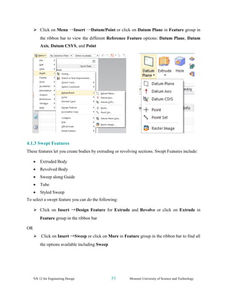 NX 12 for Engineering Design 53 Missouri University of Science and Technology
➢ Click on Menu →Insert →Datum/Point or click on Datum Plane in Feature group in
the ribbon bar to view the different Reference Feature options: Datum Plane, Datum
Axis, Datum CSYS, and Point
4.1.3 Swept Features
These features let you create bodies by extruding or revolving sections. Swept Features include:
• Extruded Body
• Revolved Body
• Sweep along Guide
• Tube
• Styled Sweep
To select a swept feature you can do the following:
➢ Click on Insert →Design Feature for Extrude and Revolve or click on Extrude in
Feature group in the ribbon bar
OR
➢ Click on Insert →Sweep or click on More in Feature group in the ribbon bar to find all
the options available including Sweep
 
