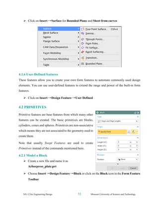 NX 12 for Engineering Design 55 Missouri University of Science and Technology
➢ Click on Insert →Surface for Bounded Plane and Sheet from curves
4.1.6 User-Defined features
These features allow you to create your own form features to automate commonly used design
elements. You can use user-defined features to extend the range and power of the built-in form
features.
➢ Click on Insert →Design Feature →User Defined
4.2 PRIMITIVES
Primitive features are base features from which many other
features can be created. The basic primitives are blocks,
cylinders, cones and spheres. Primitives are non-associative
which means they are not associated to the geometry used to
create them.
Note that usually Swept Features are used to create
Primitives instead of the commands mentioned here.
4.2.1 Model a Block
➢ Create a new file and name it as
Arborpress_plate.prt
➢ Choose Insert →Design Feature →Block or click on the Block icon in the Form Feature
Toolbar
 